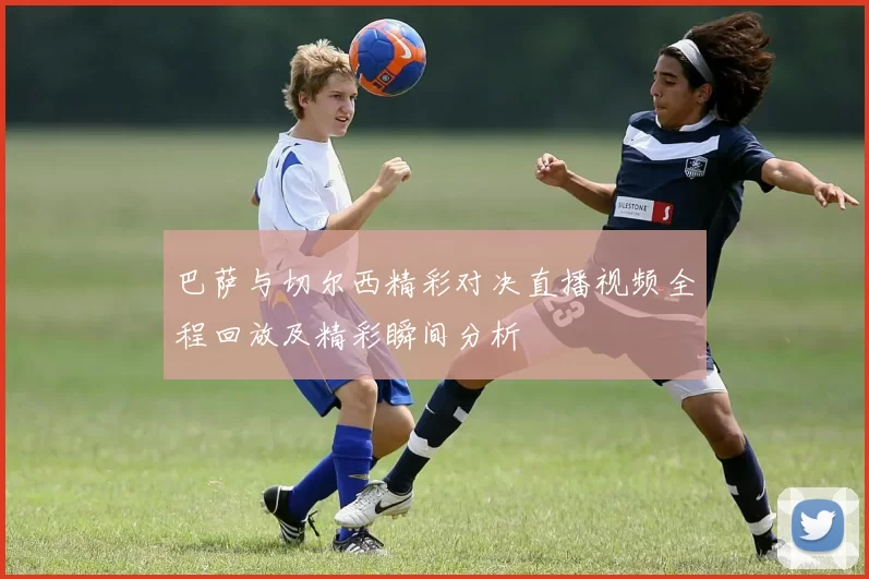 巴萨与切尔西精彩对决直播视频全程回放及精彩瞬间分析