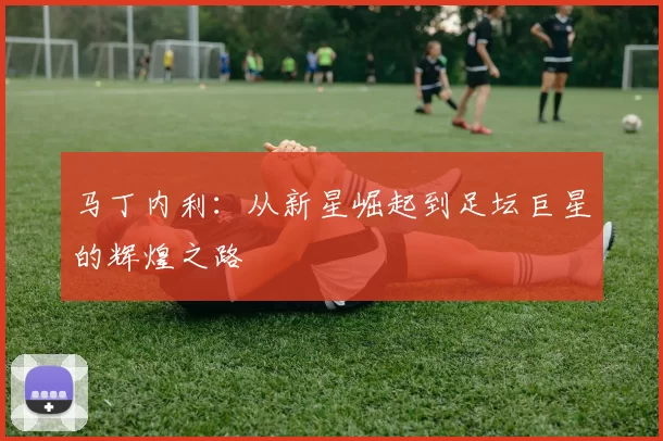 马丁内利：从新星崛起到足坛巨星的辉煌之路