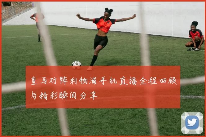 皇马对阵利物浦手机直播全程回顾与精彩瞬间分享