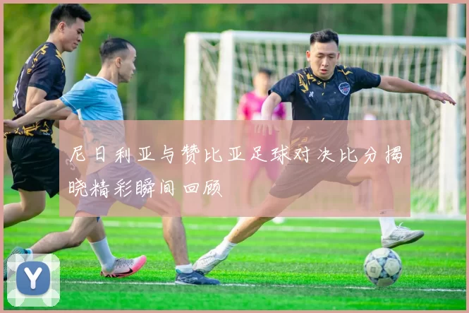 尼日利亚与赞比亚足球对决比分揭晓精彩瞬间回顾