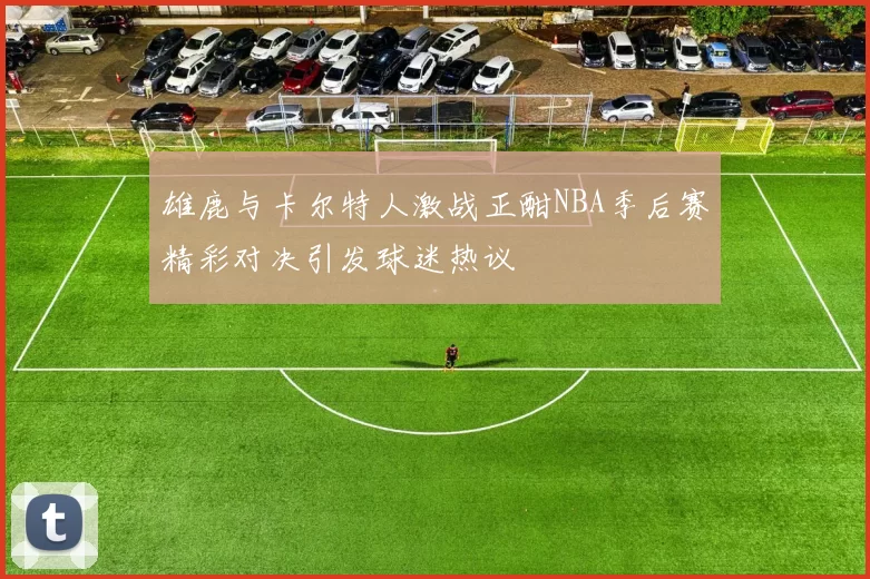 雄鹿与卡尔特人激战正酣NBA季后赛精彩对决引发球迷热议